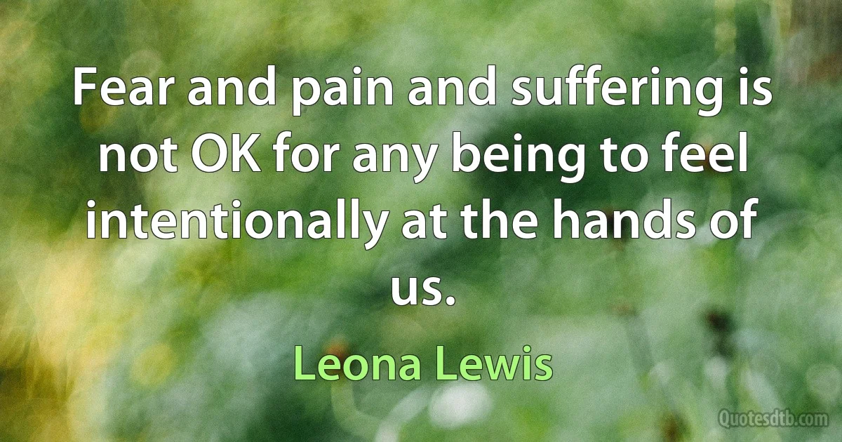 Fear and pain and suffering is not OK for any being to feel intentionally at the hands of us. (Leona Lewis)