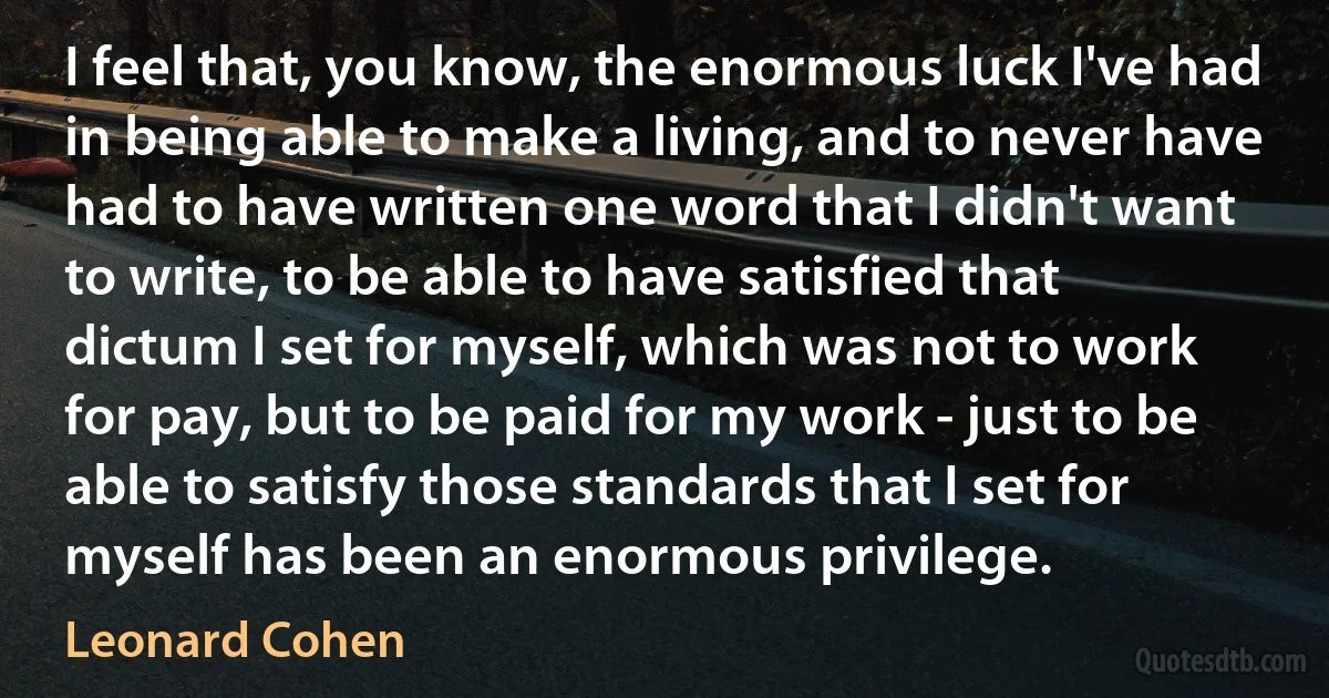 I feel that, you know, the enormous luck I've had in being able to make a living, and to never have had to have written one word that I didn't want to write, to be able to have satisfied that dictum I set for myself, which was not to work for pay, but to be paid for my work - just to be able to satisfy those standards that I set for myself has been an enormous privilege. (Leonard Cohen)