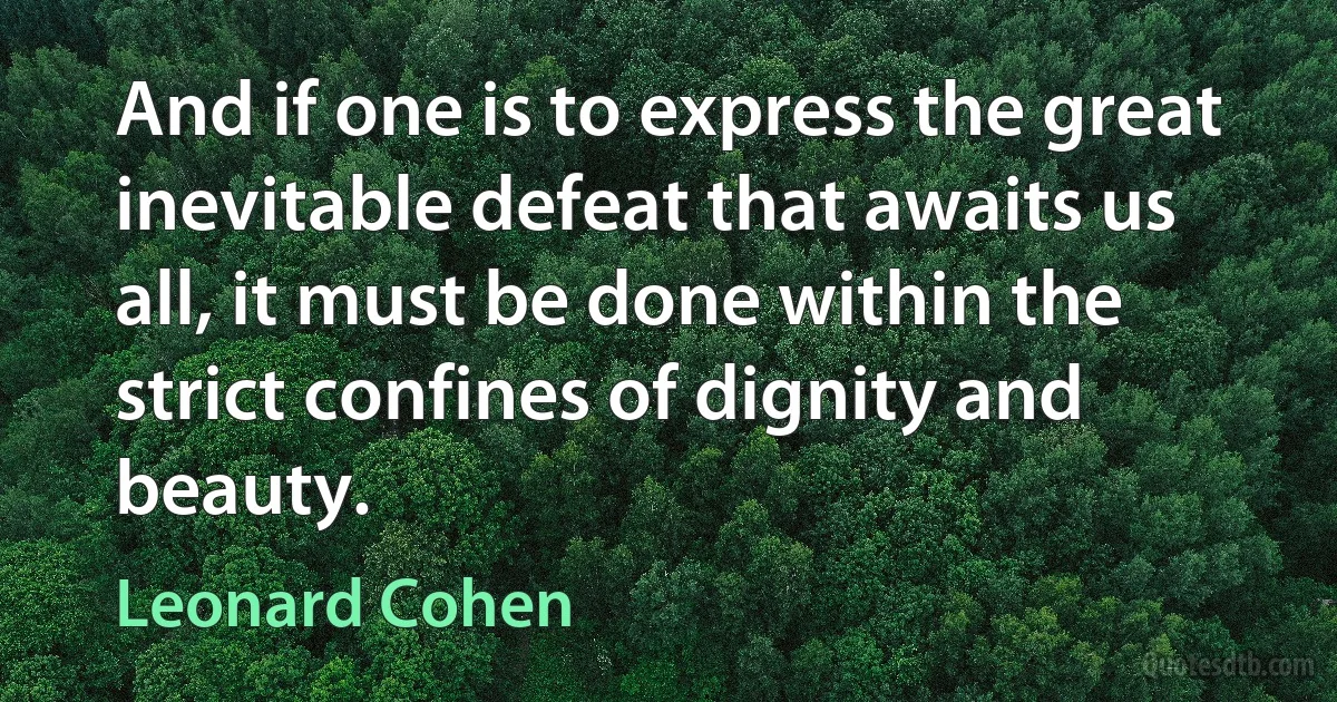 And if one is to express the great inevitable defeat that awaits us all, it must be done within the strict confines of dignity and beauty. (Leonard Cohen)