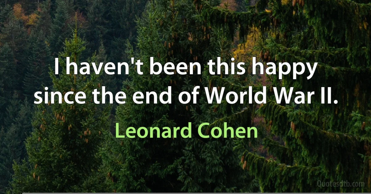 I haven't been this happy
since the end of World War II. (Leonard Cohen)