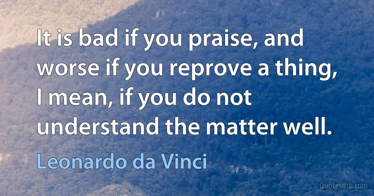 It is bad if you praise, and worse if you reprove a thing, I mean, if you do not understand the matter well. (Leonardo da Vinci)