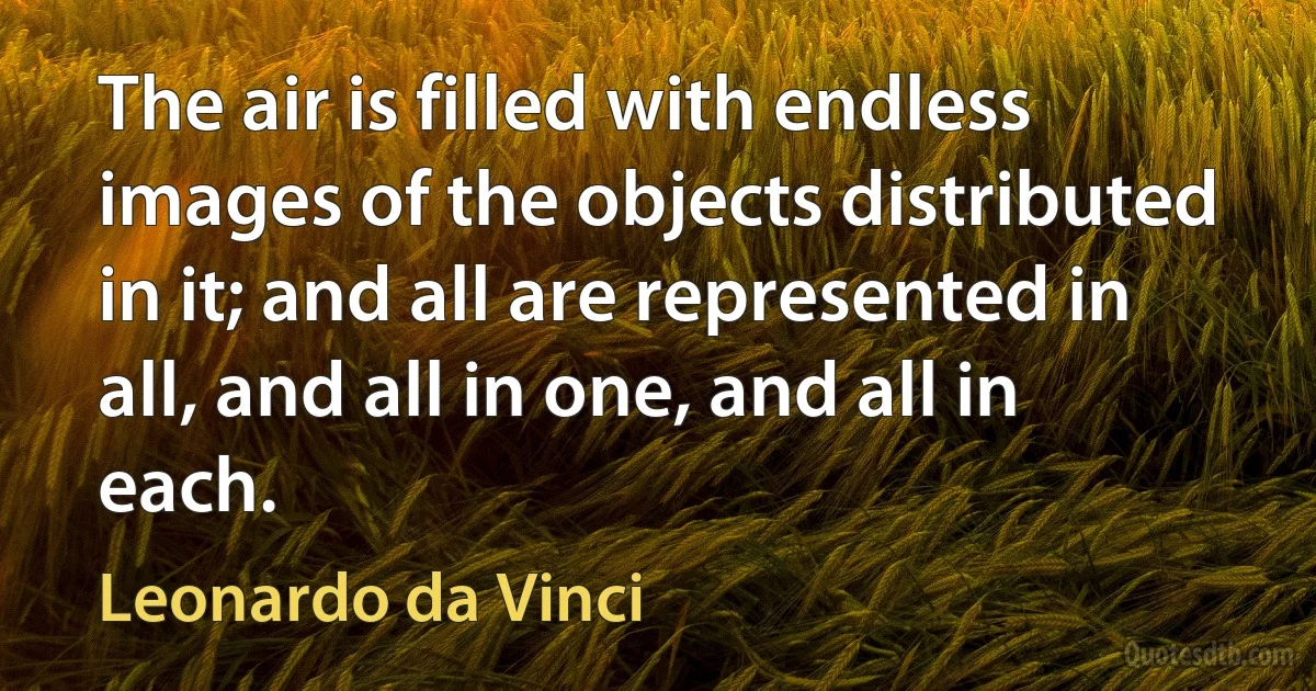 The air is filled with endless images of the objects distributed in it; and all are represented in all, and all in one, and all in each. (Leonardo da Vinci)