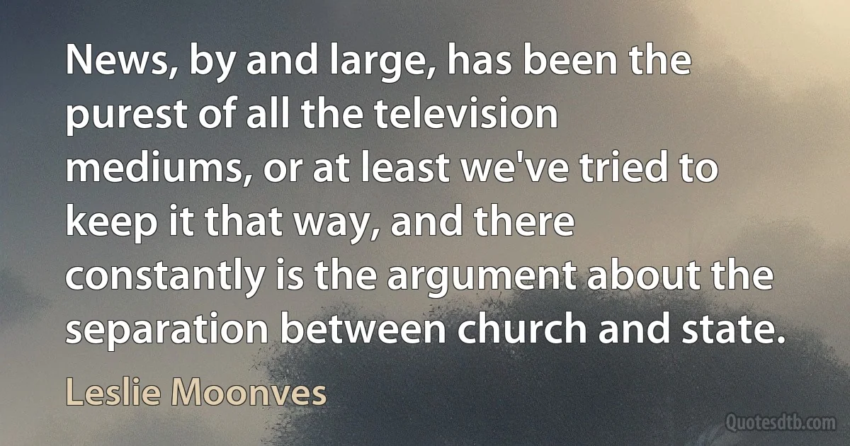 News, by and large, has been the purest of all the television mediums, or at least we've tried to keep it that way, and there constantly is the argument about the separation between church and state. (Leslie Moonves)