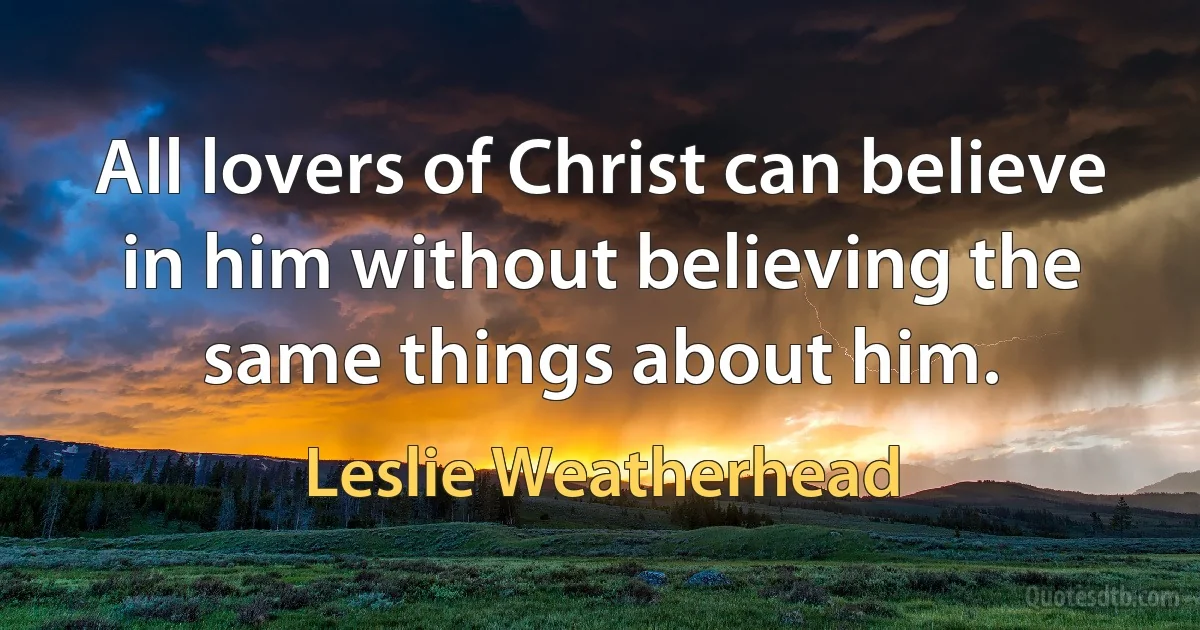 All lovers of Christ can believe in him without believing the same things about him. (Leslie Weatherhead)