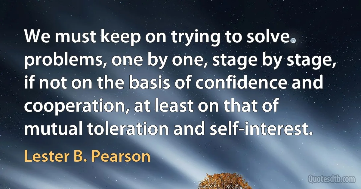 We must keep on trying to solve problems, one by one, stage by stage, if not on the basis of confidence and cooperation, at least on that of mutual toleration and self-interest. (Lester B. Pearson)