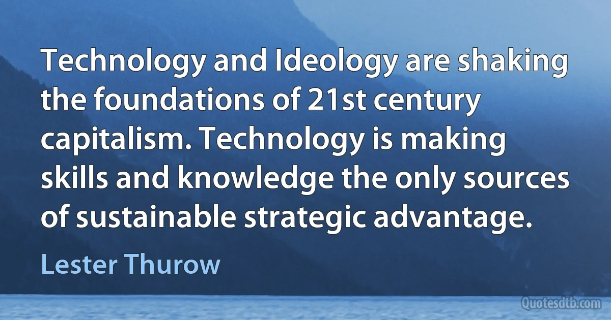 Technology and Ideology are shaking the foundations of 21st century capitalism. Technology is making skills and knowledge the only sources of sustainable strategic advantage. (Lester Thurow)