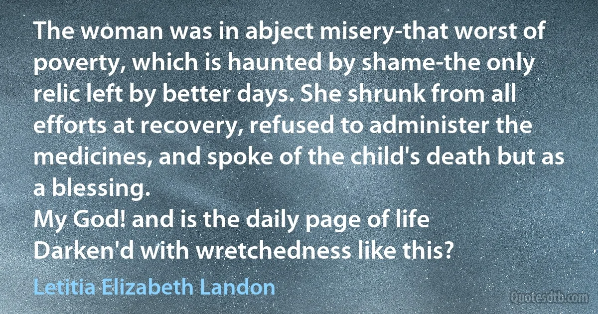 The woman was in abject misery-that worst of poverty, which is haunted by shame-the only relic left by better days. She shrunk from all efforts at recovery, refused to administer the medicines, and spoke of the child's death but as a blessing.
My God! and is the daily page of life
Darken'd with wretchedness like this? (Letitia Elizabeth Landon)