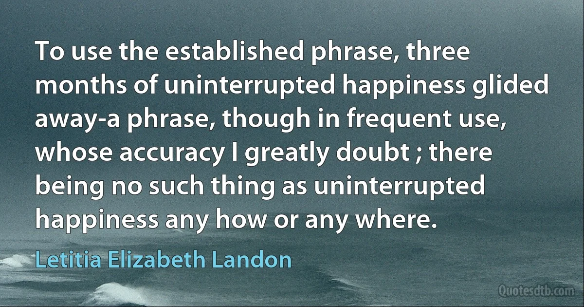 To use the established phrase, three months of uninterrupted happiness glided away-a phrase, though in frequent use, whose accuracy I greatly doubt ; there being no such thing as uninterrupted happiness any how or any where. (Letitia Elizabeth Landon)