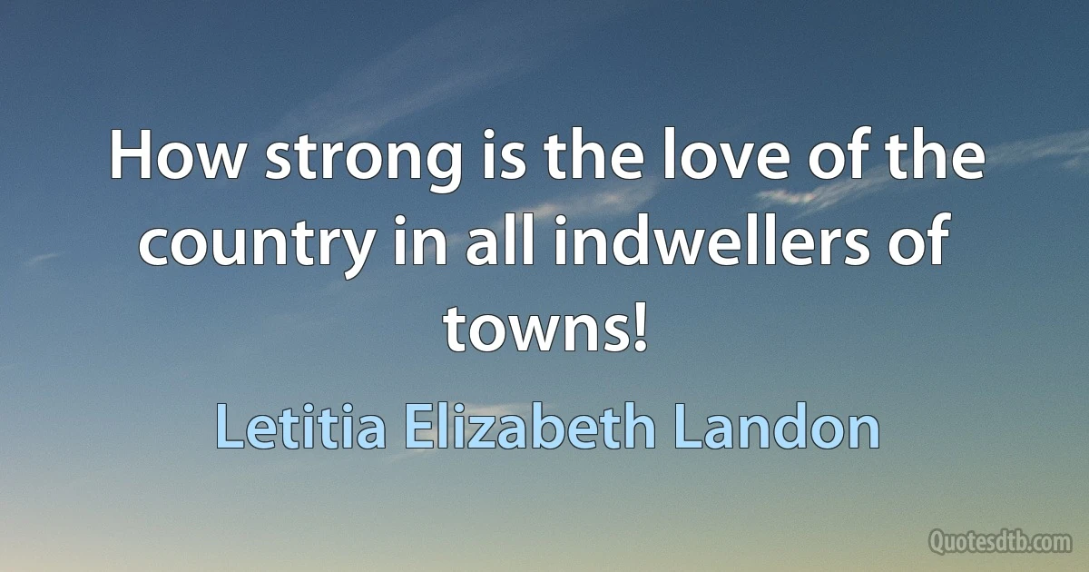 How strong is the love of the country in all indwellers of towns! (Letitia Elizabeth Landon)