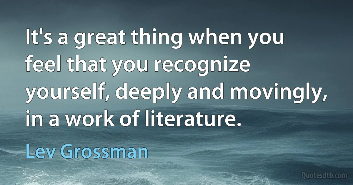 It's a great thing when you feel that you recognize yourself, deeply and movingly, in a work of literature. (Lev Grossman)