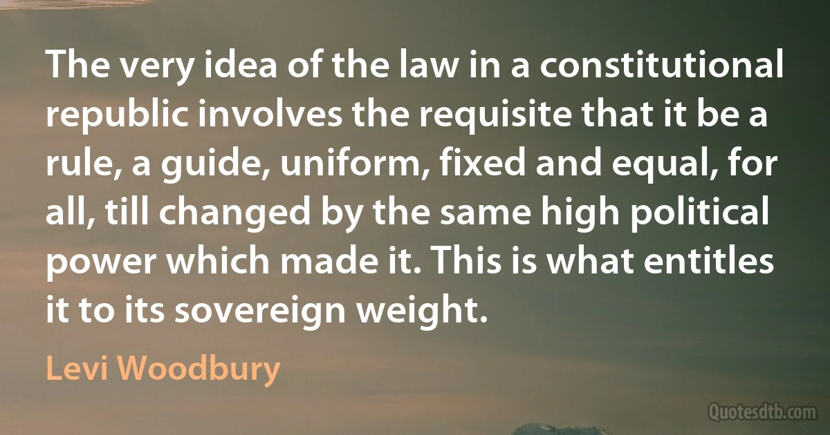 The very idea of the law in a constitutional republic involves the requisite that it be a rule, a guide, uniform, fixed and equal, for all, till changed by the same high political power which made it. This is what entitles it to its sovereign weight. (Levi Woodbury)