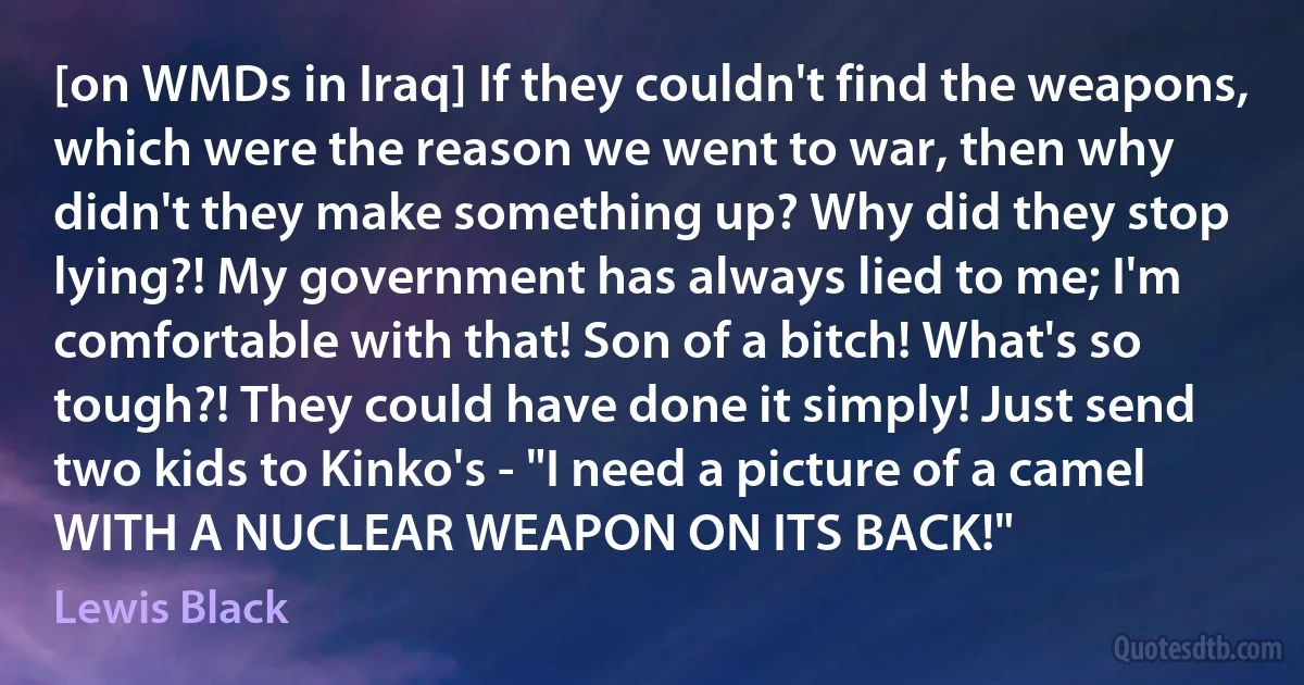 [on WMDs in Iraq] If they couldn't find the weapons, which were the reason we went to war, then why didn't they make something up? Why did they stop lying?! My government has always lied to me; I'm comfortable with that! Son of a bitch! What's so tough?! They could have done it simply! Just send two kids to Kinko's - "I need a picture of a camel WITH A NUCLEAR WEAPON ON ITS BACK!" (Lewis Black)