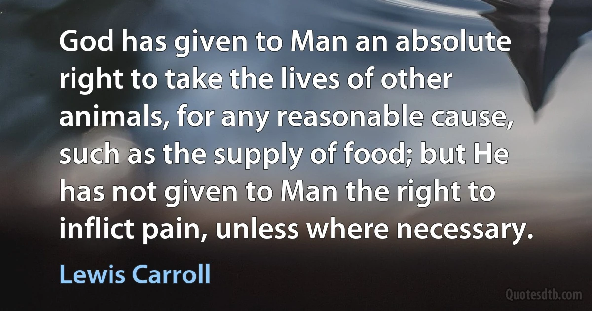 God has given to Man an absolute right to take the lives of other animals, for any reasonable cause, such as the supply of food; but He has not given to Man the right to inflict pain, unless where necessary. (Lewis Carroll)