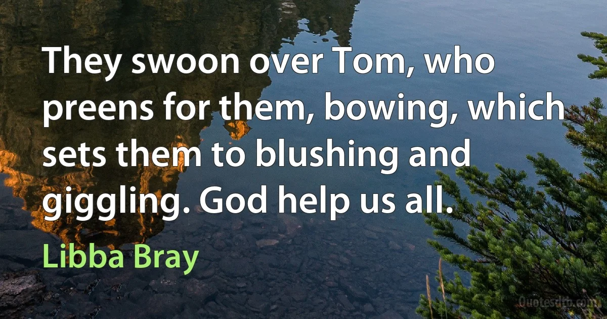 They swoon over Tom, who preens for them, bowing, which sets them to blushing and giggling. God help us all. (Libba Bray)