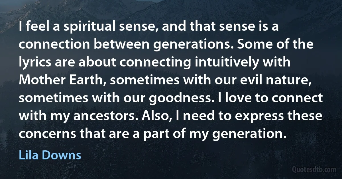 I feel a spiritual sense, and that sense is a connection between generations. Some of the lyrics are about connecting intuitively with Mother Earth, sometimes with our evil nature, sometimes with our goodness. I love to connect with my ancestors. Also, I need to express these concerns that are a part of my generation. (Lila Downs)