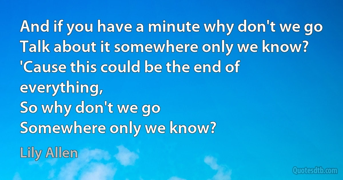 And if you have a minute why don't we go
Talk about it somewhere only we know?
'Cause this could be the end of everything,
So why don't we go
Somewhere only we know? (Lily Allen)