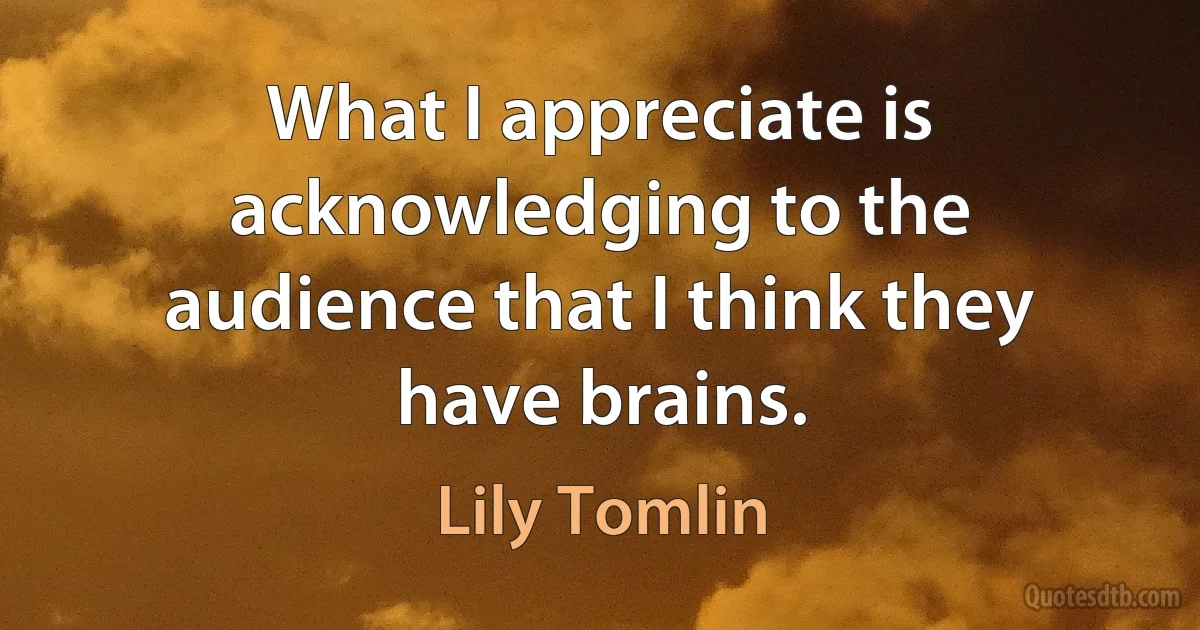 What I appreciate is acknowledging to the audience that I think they have brains. (Lily Tomlin)