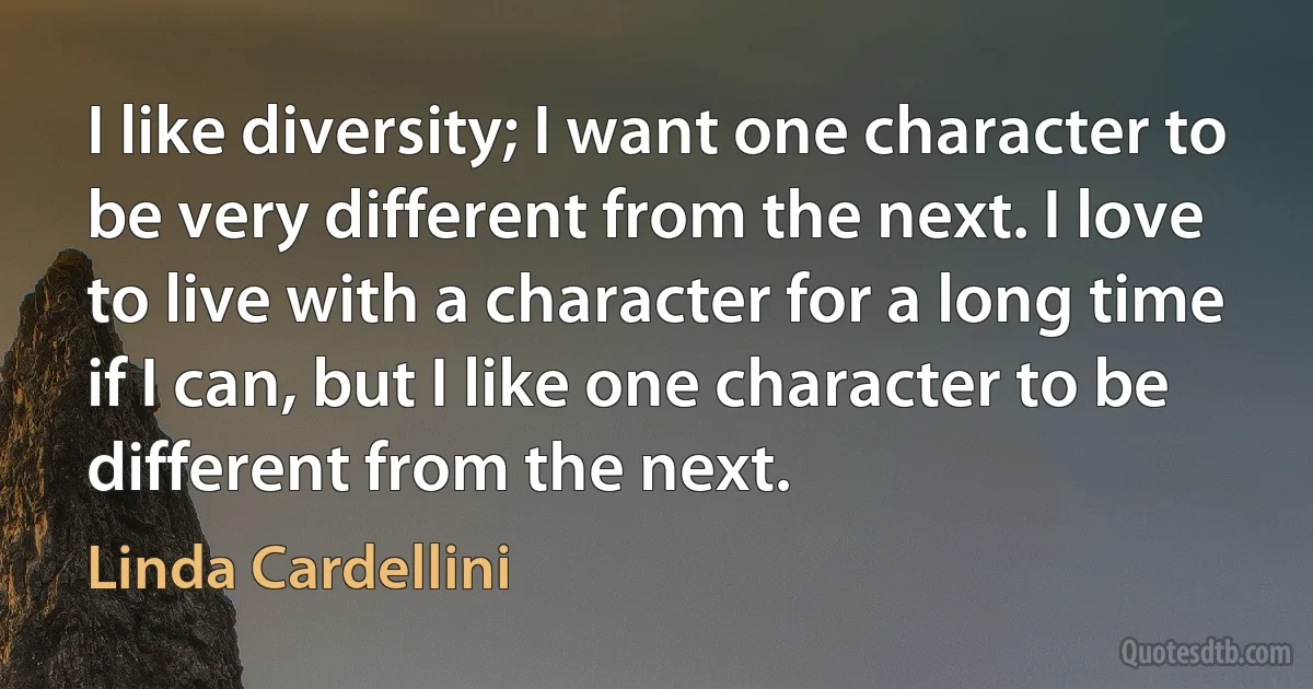 I like diversity; I want one character to be very different from the next. I love to live with a character for a long time if I can, but I like one character to be different from the next. (Linda Cardellini)