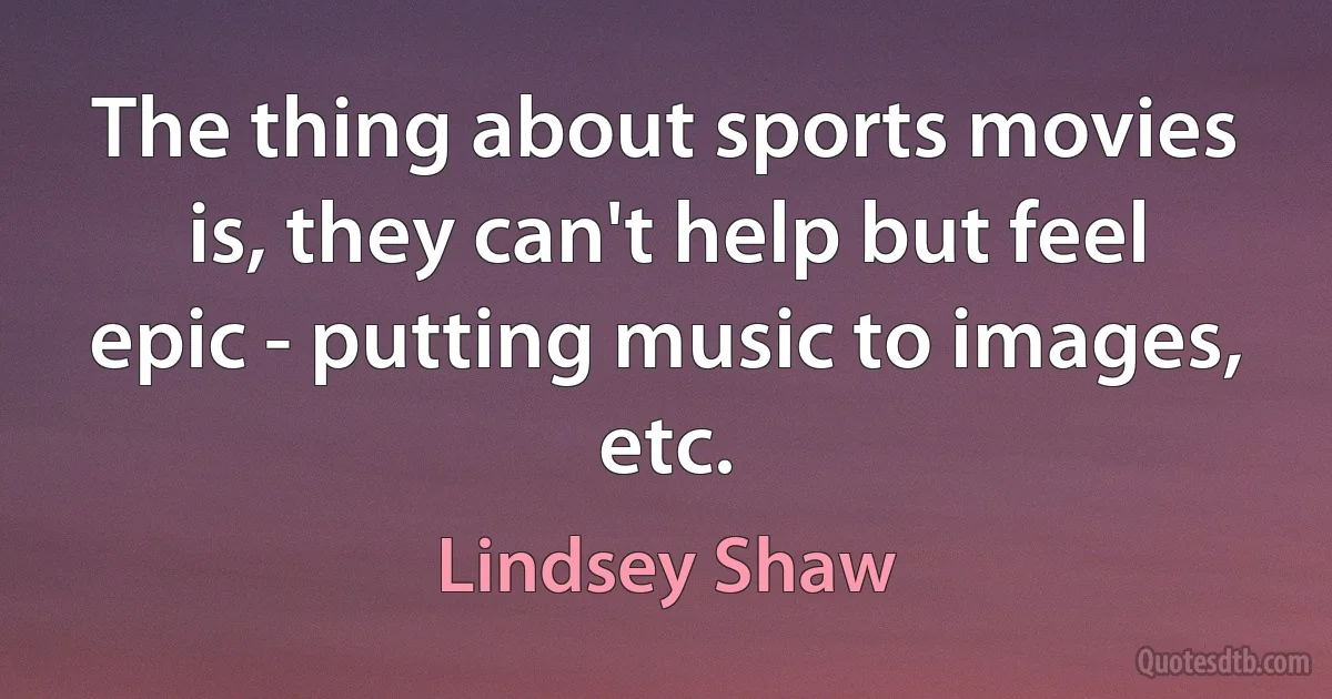 The thing about sports movies is, they can't help but feel epic - putting music to images, etc. (Lindsey Shaw)