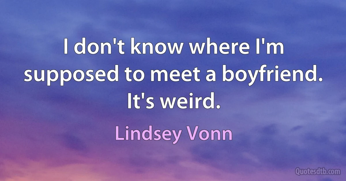 I don't know where I'm supposed to meet a boyfriend. It's weird. (Lindsey Vonn)