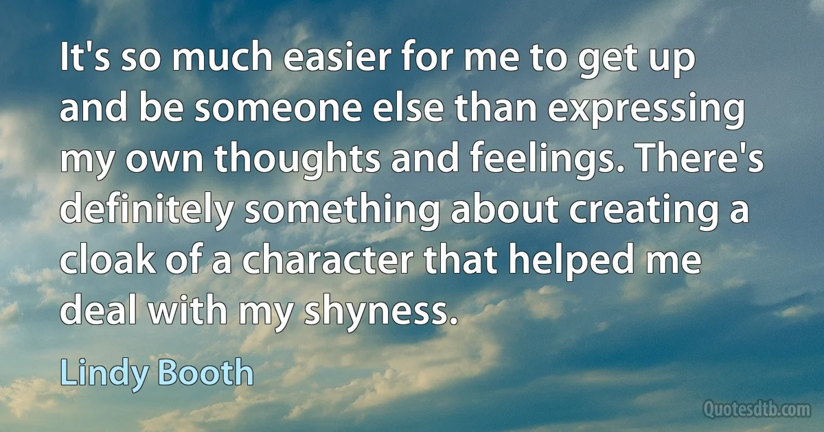 It's so much easier for me to get up and be someone else than expressing my own thoughts and feelings. There's definitely something about creating a cloak of a character that helped me deal with my shyness. (Lindy Booth)