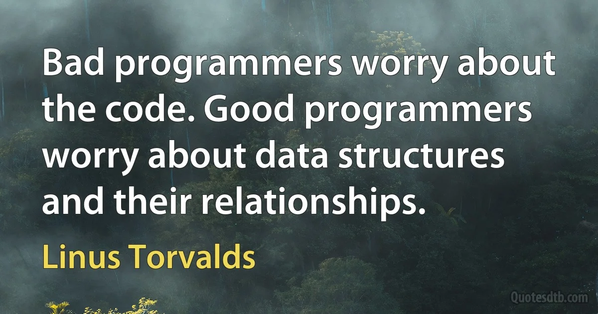 Bad programmers worry about the code. Good programmers worry about data structures and their relationships. (Linus Torvalds)