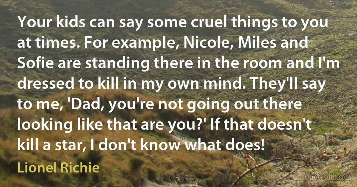 Your kids can say some cruel things to you at times. For example, Nicole, Miles and Sofie are standing there in the room and I'm dressed to kill in my own mind. They'll say to me, 'Dad, you're not going out there looking like that are you?' If that doesn't kill a star, I don't know what does! (Lionel Richie)