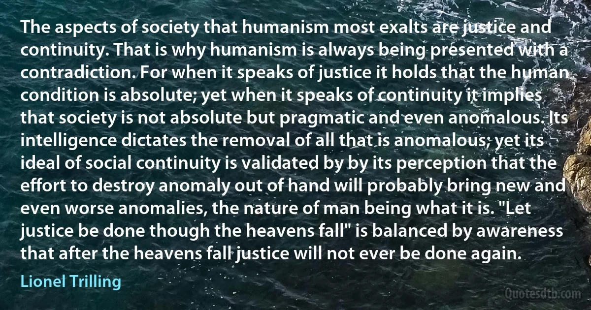 The aspects of society that humanism most exalts are justice and continuity. That is why humanism is always being presented with a contradiction. For when it speaks of justice it holds that the human condition is absolute; yet when it speaks of continuity it implies that society is not absolute but pragmatic and even anomalous. Its intelligence dictates the removal of all that is anomalous; yet its ideal of social continuity is validated by by its perception that the effort to destroy anomaly out of hand will probably bring new and even worse anomalies, the nature of man being what it is. "Let justice be done though the heavens fall" is balanced by awareness that after the heavens fall justice will not ever be done again. (Lionel Trilling)