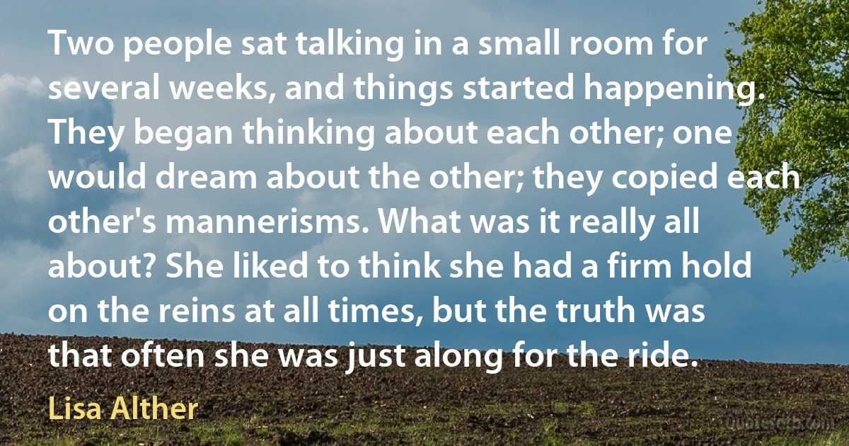 Two people sat talking in a small room for several weeks, and things started happening. They began thinking about each other; one would dream about the other; they copied each other's mannerisms. What was it really all about? She liked to think she had a firm hold on the reins at all times, but the truth was that often she was just along for the ride. (Lisa Alther)