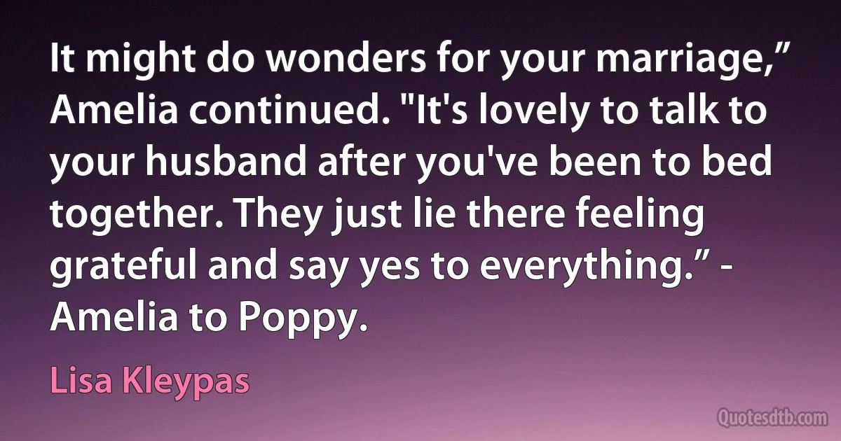 It might do wonders for your marriage,” Amelia continued. "It's lovely to talk to your husband after you've been to bed together. They just lie there feeling grateful and say yes to everything.” - Amelia to Poppy. (Lisa Kleypas)