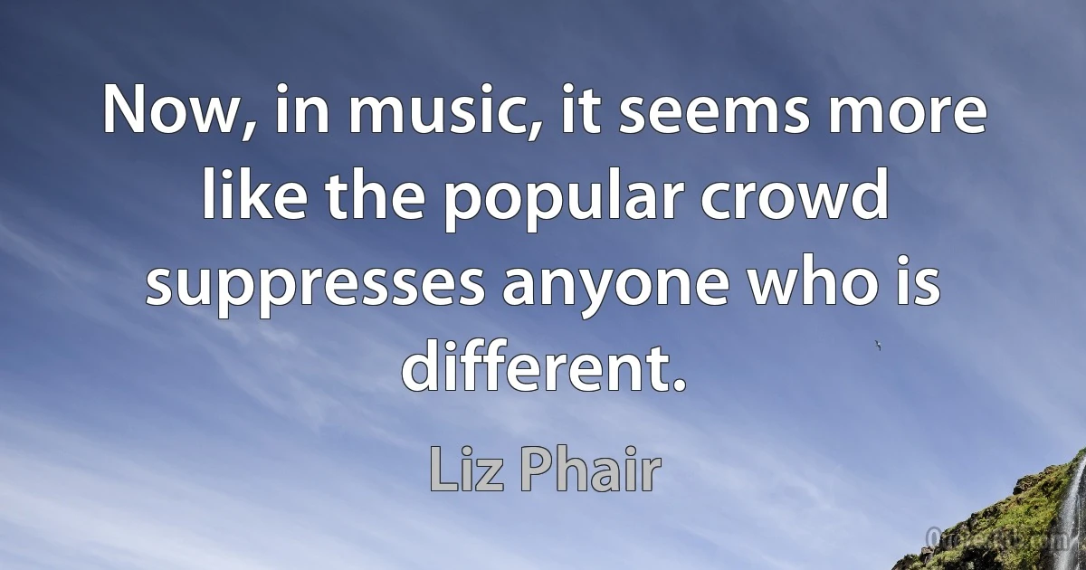 Now, in music, it seems more like the popular crowd suppresses anyone who is different. (Liz Phair)