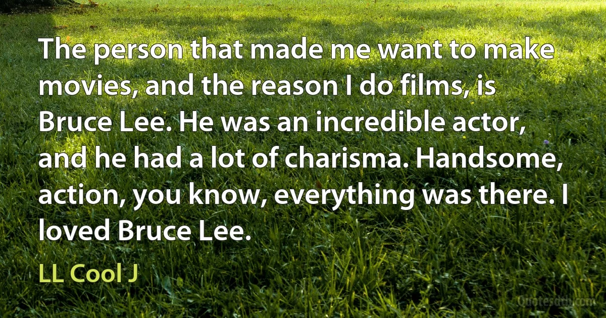 The person that made me want to make movies, and the reason I do films, is Bruce Lee. He was an incredible actor, and he had a lot of charisma. Handsome, action, you know, everything was there. I loved Bruce Lee. (LL Cool J)