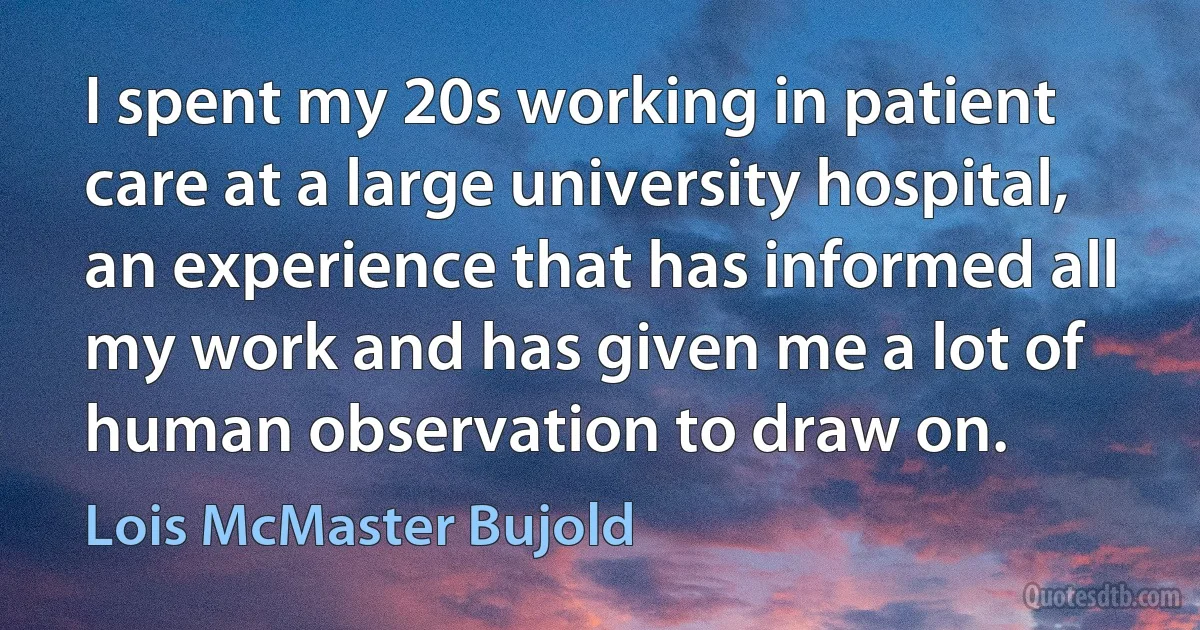 I spent my 20s working in patient care at a large university hospital, an experience that has informed all my work and has given me a lot of human observation to draw on. (Lois McMaster Bujold)