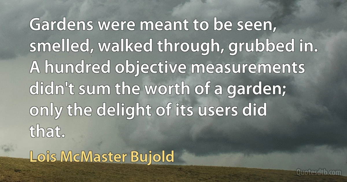 Gardens were meant to be seen, smelled, walked through, grubbed in. A hundred objective measurements didn't sum the worth of a garden; only the delight of its users did that. (Lois McMaster Bujold)