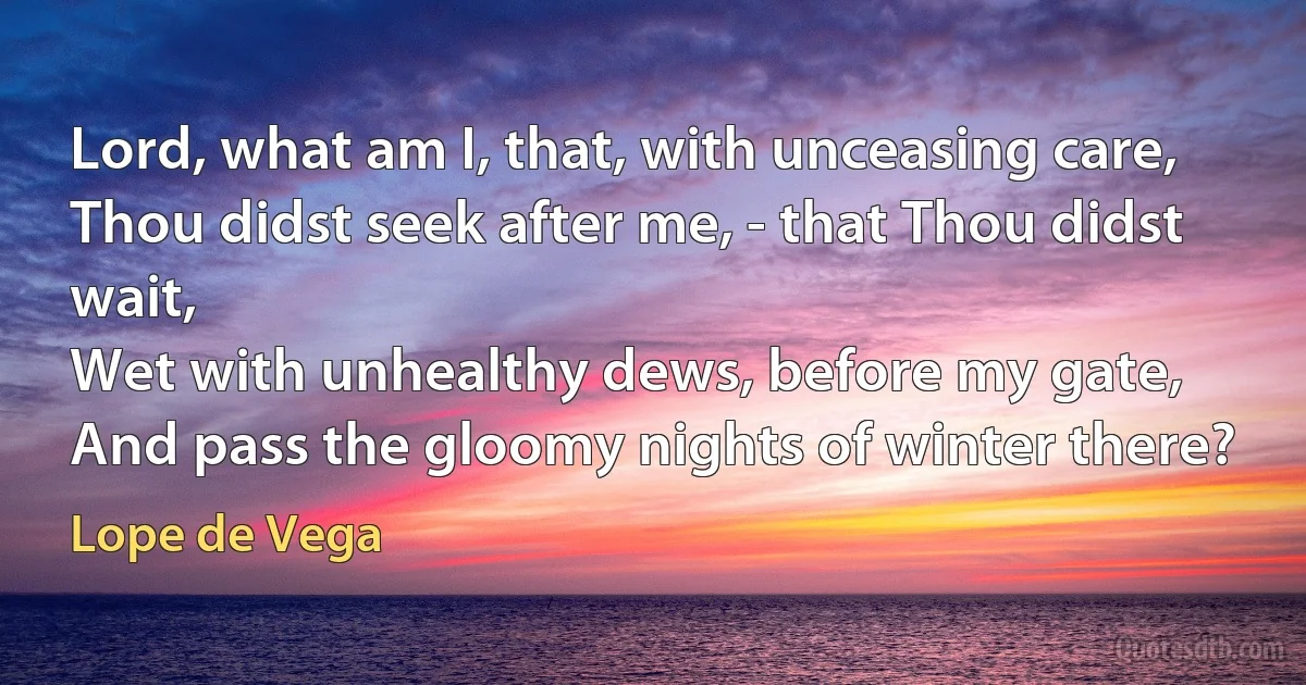 Lord, what am I, that, with unceasing care,
Thou didst seek after me, - that Thou didst wait,
Wet with unhealthy dews, before my gate,
And pass the gloomy nights of winter there? (Lope de Vega)