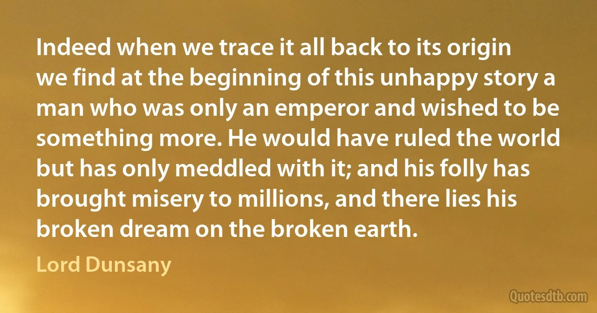 Indeed when we trace it all back to its origin we find at the beginning of this unhappy story a man who was only an emperor and wished to be something more. He would have ruled the world but has only meddled with it; and his folly has brought misery to millions, and there lies his broken dream on the broken earth. (Lord Dunsany)