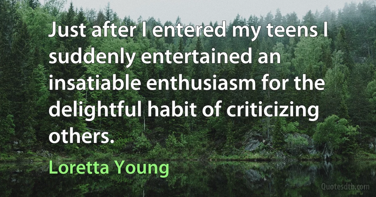 Just after I entered my teens I suddenly entertained an insatiable enthusiasm for the delightful habit of criticizing others. (Loretta Young)