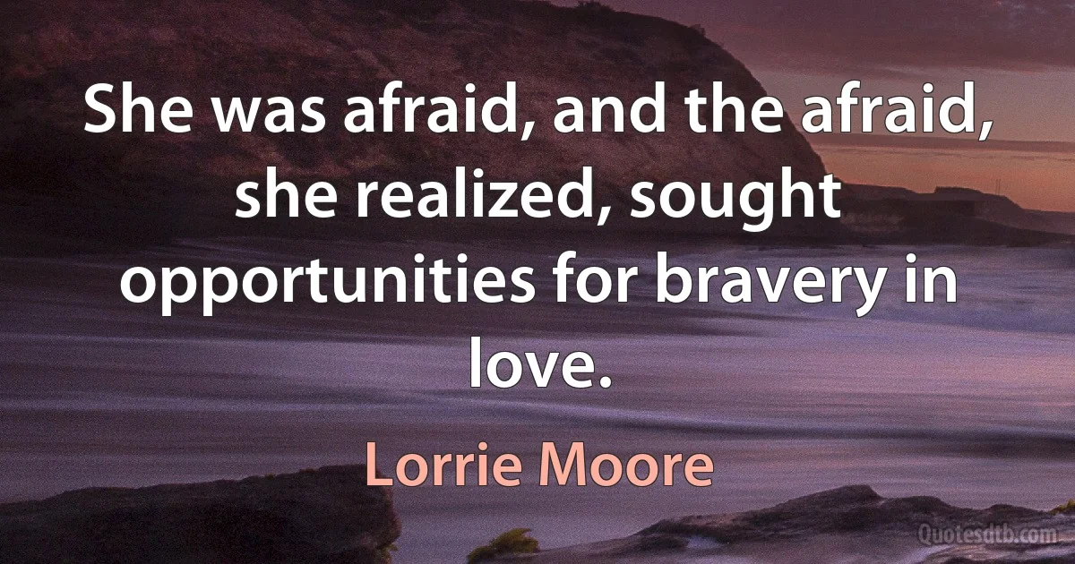 She was afraid, and the afraid, she realized, sought opportunities for bravery in love. (Lorrie Moore)