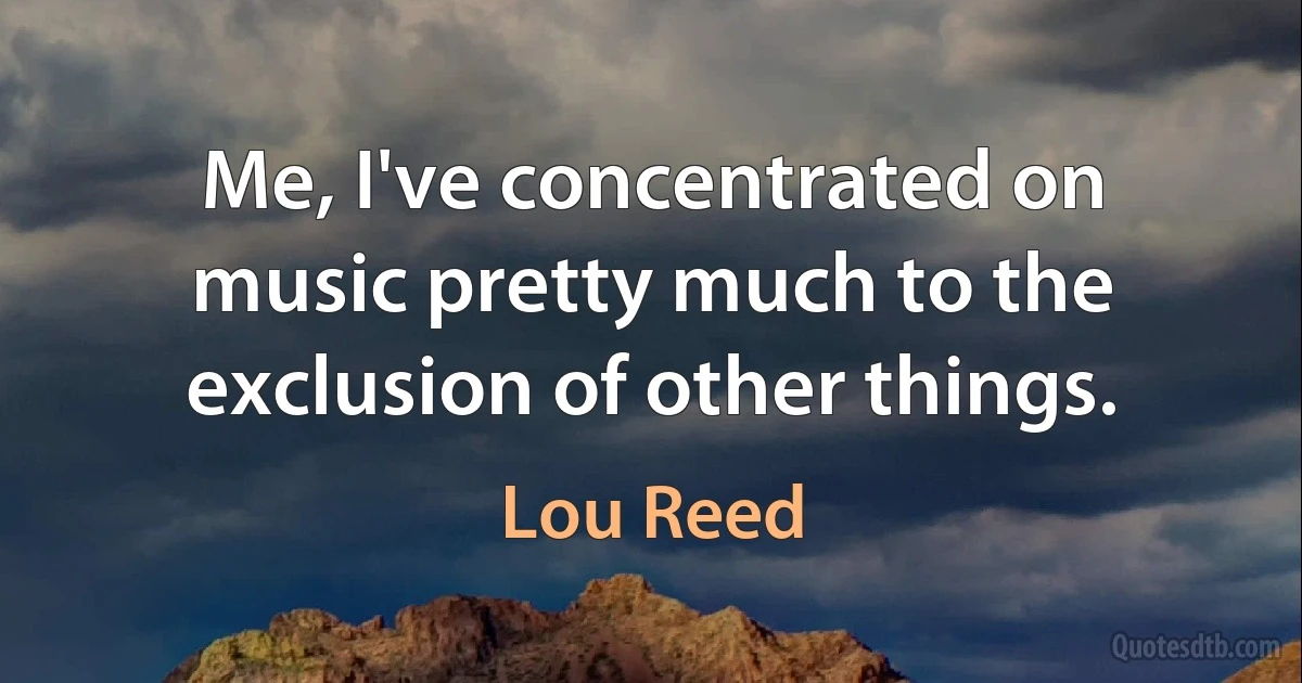 Me, I've concentrated on music pretty much to the exclusion of other things. (Lou Reed)