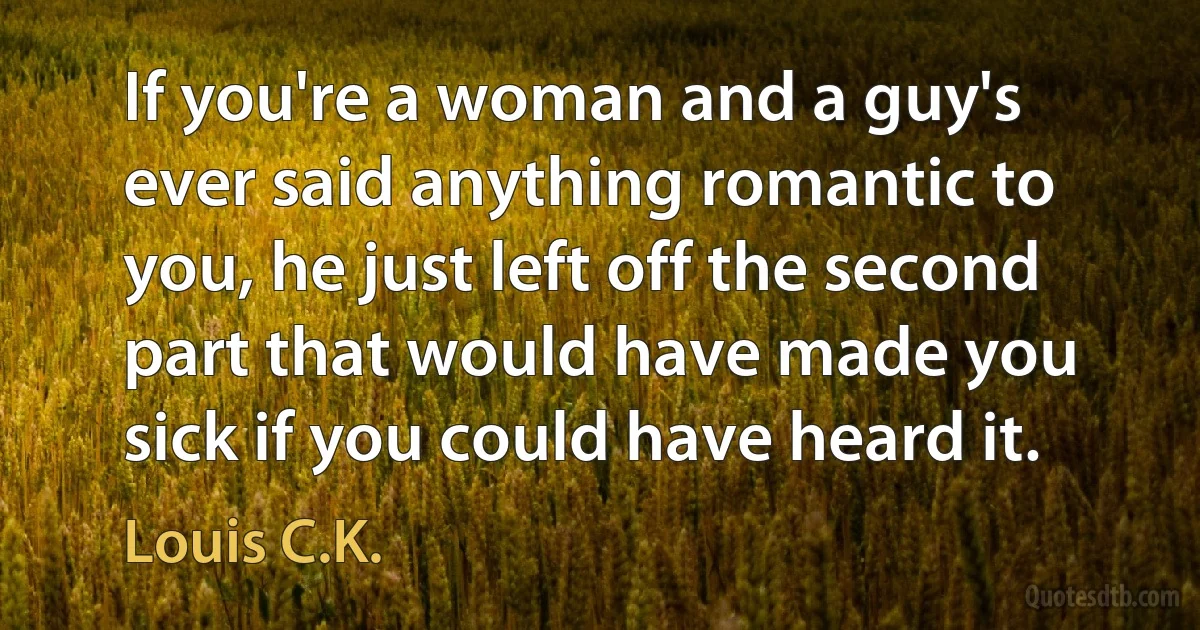 If you're a woman and a guy's ever said anything romantic to you, he just left off the second part that would have made you sick if you could have heard it. (Louis C.K.)