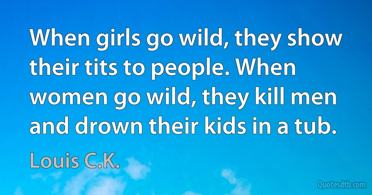 When girls go wild, they show their tits to people. When women go wild, they kill men and drown their kids in a tub. (Louis C.K.)