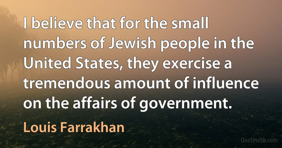 I believe that for the small numbers of Jewish people in the United States, they exercise a tremendous amount of influence on the affairs of government. (Louis Farrakhan)