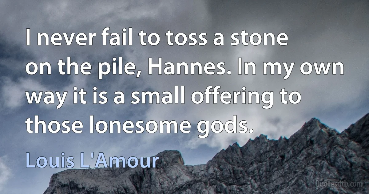 I never fail to toss a stone on the pile, Hannes. In my own way it is a small offering to those lonesome gods. (Louis L'Amour)