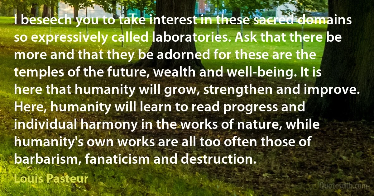 I beseech you to take interest in these sacred domains so expressively called laboratories. Ask that there be more and that they be adorned for these are the temples of the future, wealth and well-being. It is here that humanity will grow, strengthen and improve. Here, humanity will learn to read progress and individual harmony in the works of nature, while humanity's own works are all too often those of barbarism, fanaticism and destruction. (Louis Pasteur)