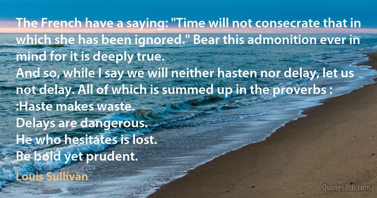 The French have a saying: "Time will not consecrate that in which she has been ignored." Bear this admonition ever in mind for it is deeply true.
And so, while I say we will neither hasten nor delay, let us not delay. All of which is summed up in the proverbs :
:Haste makes waste.
Delays are dangerous.
He who hesitates is lost.
Be bold yet prudent. (Louis Sullivan)