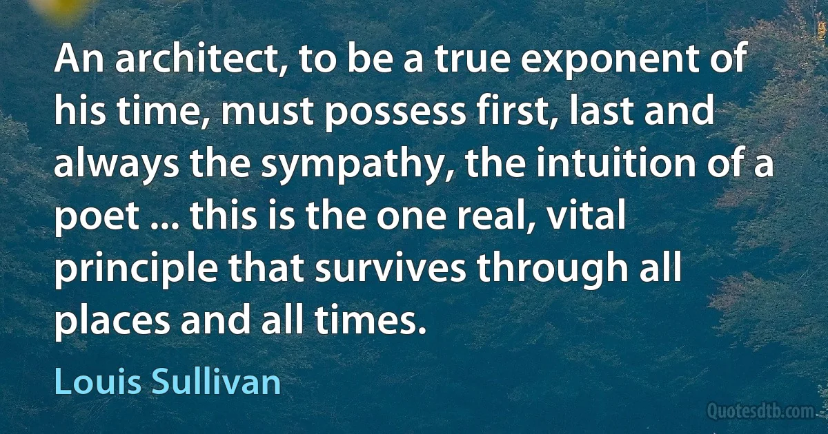 An architect, to be a true exponent of his time, must possess first, last and always the sympathy, the intuition of a poet ... this is the one real, vital principle that survives through all places and all times. (Louis Sullivan)