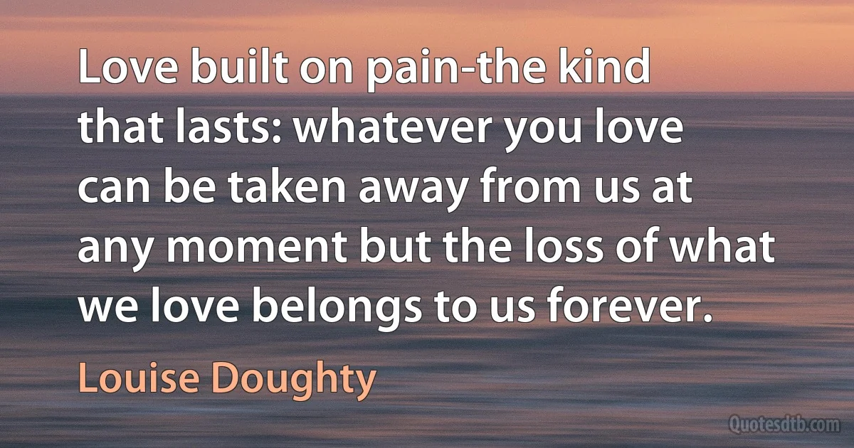 Love built on pain-the kind that lasts: whatever you love can be taken away from us at any moment but the loss of what we love belongs to us forever. (Louise Doughty)