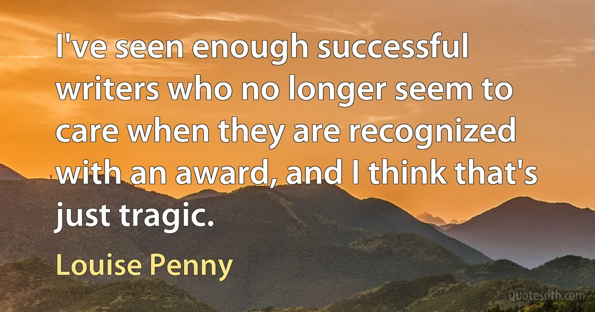 I've seen enough successful writers who no longer seem to care when they are recognized with an award, and I think that's just tragic. (Louise Penny)