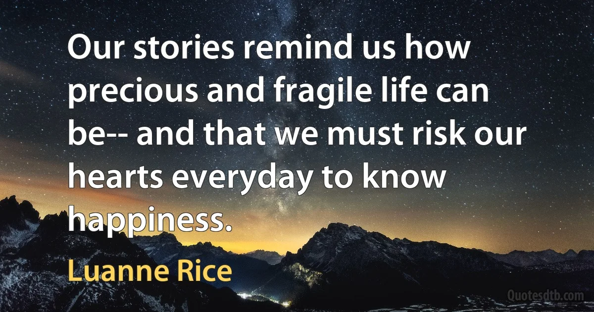 Our stories remind us how precious and fragile life can be-- and that we must risk our hearts everyday to know happiness. (Luanne Rice)