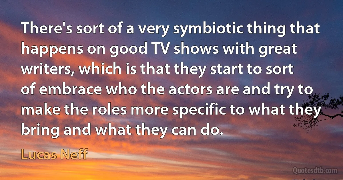 There's sort of a very symbiotic thing that happens on good TV shows with great writers, which is that they start to sort of embrace who the actors are and try to make the roles more specific to what they bring and what they can do. (Lucas Neff)